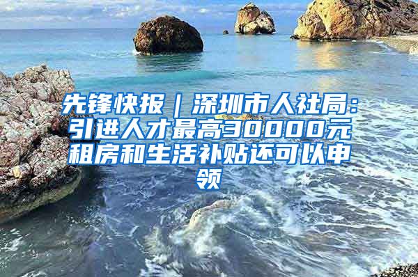 先锋快报｜深圳市人社局：引进人才最高30000元租房和生活补贴还可以申领