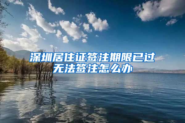 深圳居住证签注期限已过无法签注怎么办