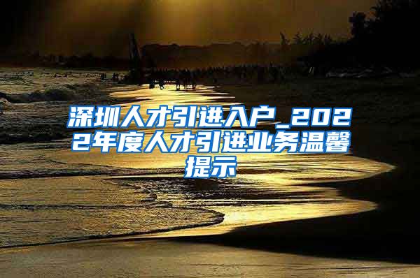 深圳人才引进入户_2022年度人才引进业务温馨提示