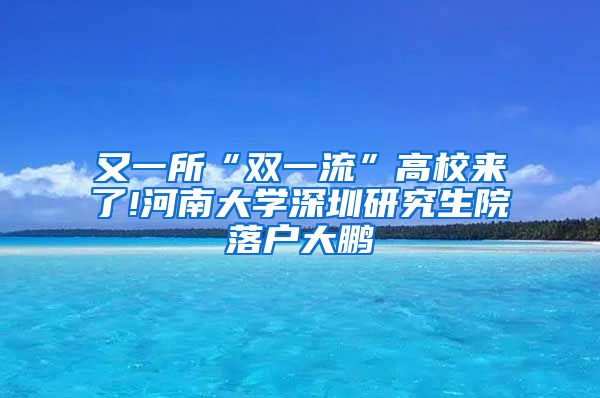 又一所“双一流”高校来了!河南大学深圳研究生院落户大鹏