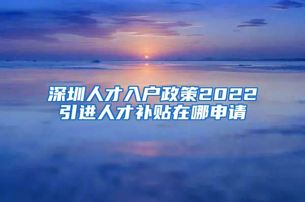 深圳人才入户政策2022引进人才补贴在哪申请