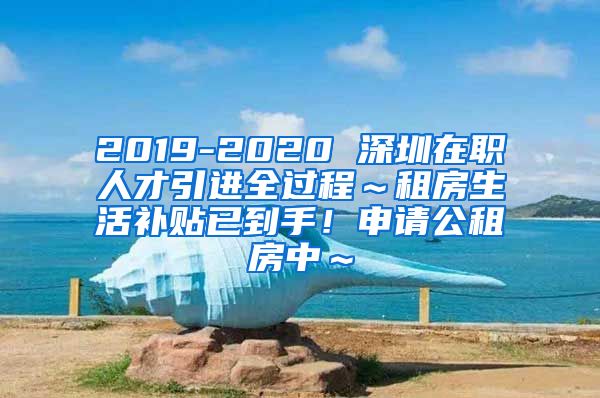 2019-2020 深圳在职人才引进全过程～租房生活补贴已到手！申请公租房中～