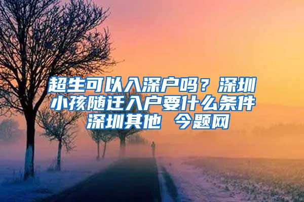 超生可以入深户吗？深圳小孩随迁入户要什么条件 深圳其他 今题网