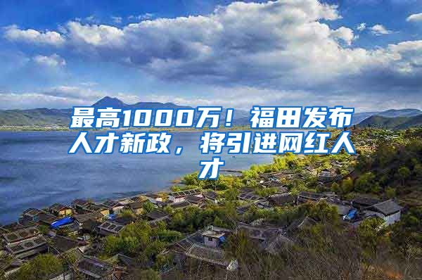 最高1000万！福田发布人才新政，将引进网红人才