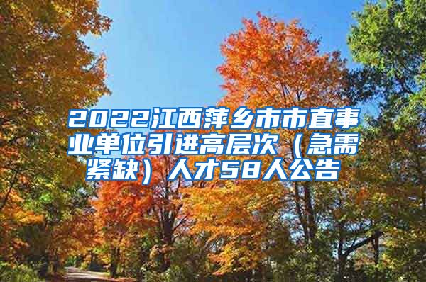 2022江西萍乡市市直事业单位引进高层次（急需紧缺）人才58人公告