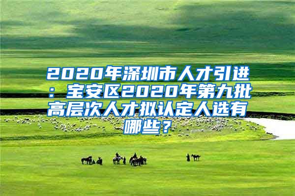 2020年深圳市人才引进：宝安区2020年第九批高层次人才拟认定人选有哪些？