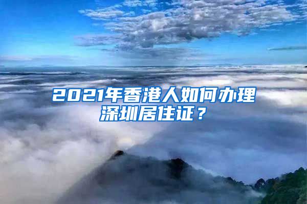 2021年香港人如何办理深圳居住证？