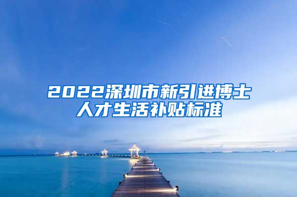 2022深圳市新引进博士人才生活补贴标准