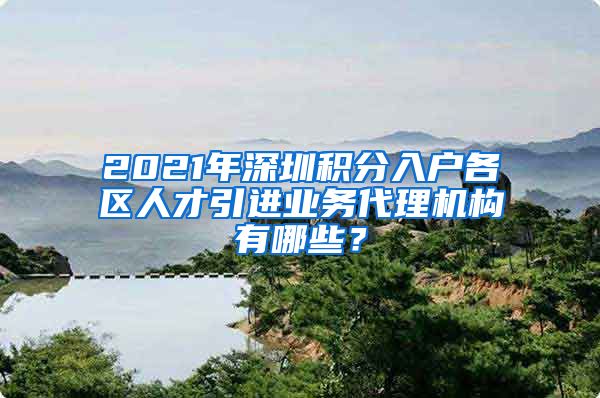 2021年深圳积分入户各区人才引进业务代理机构有哪些？