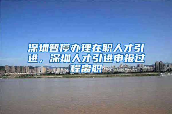 深圳暂停办理在职人才引进，深圳人才引进申报过程离职