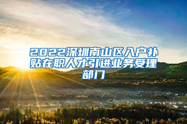 2022深圳南山区入户补贴在职人才引进业务受理部门