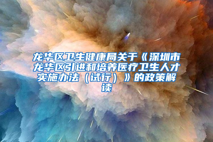 龙华区卫生健康局关于《深圳市龙华区引进和培养医疗卫生人才实施办法（试行）》的政策解读