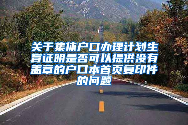 关于集体户口办理计划生育证明是否可以提供没有盖章的户口本首页复印件的问题