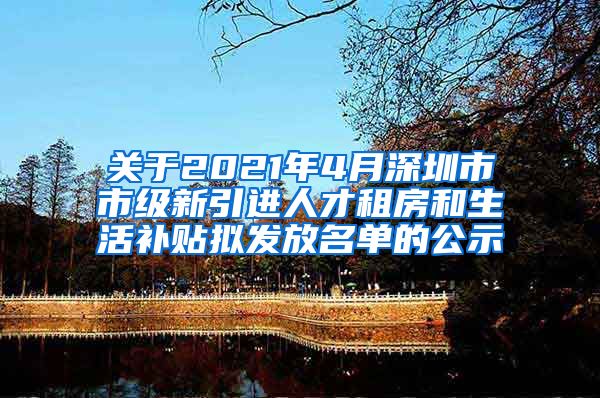 关于2021年4月深圳市市级新引进人才租房和生活补贴拟发放名单的公示