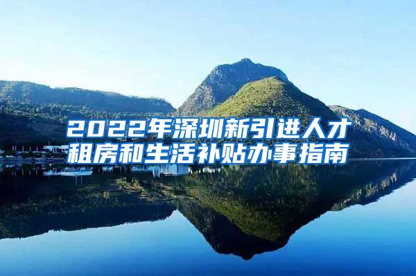 2022年深圳新引进人才租房和生活补贴办事指南