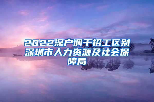 2022深户调干招工区别深圳市人力资源及社会保障局