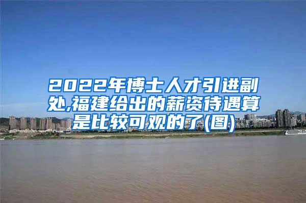 2022年博士人才引进副处,福建给出的薪资待遇算是比较可观的了(图)