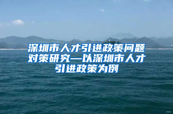 深圳市人才引进政策问题对策研究—以深圳市人才引进政策为例