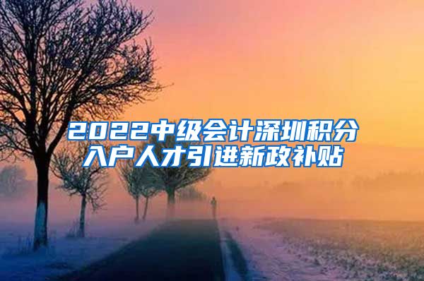 2022中级会计深圳积分入户人才引进新政补贴