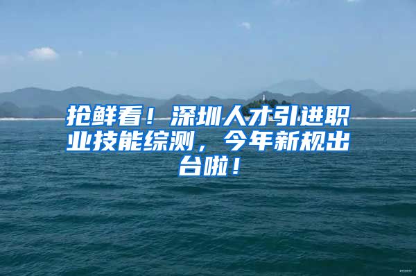 抢鲜看！深圳人才引进职业技能综测，今年新规出台啦！