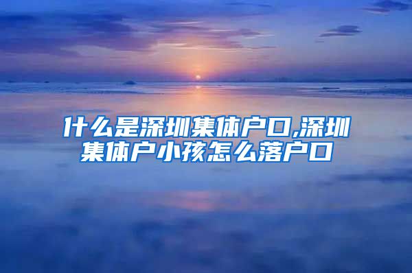 什么是深圳集体户口,深圳集体户小孩怎么落户口