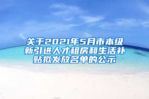 关于2021年5月市本级新引进人才租房和生活补贴拟发放名单的公示