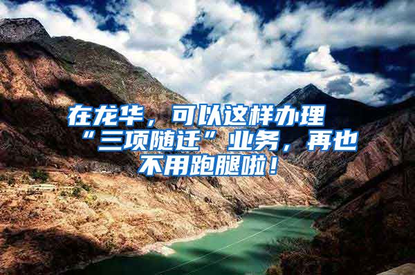 在龙华，可以这样办理“三项随迁”业务，再也不用跑腿啦！