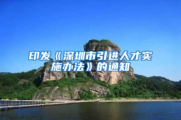 印发《深圳市引进人才实施办法》的通知