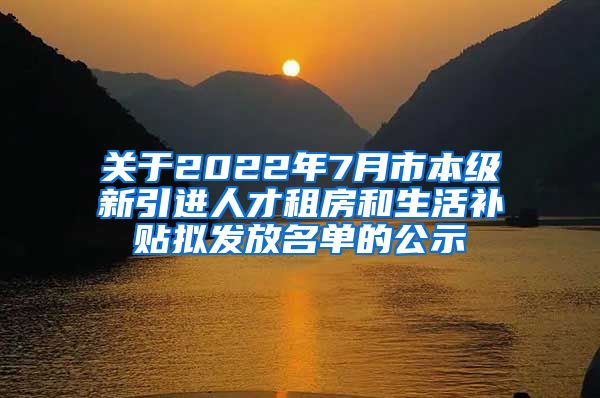 关于2022年7月市本级新引进人才租房和生活补贴拟发放名单的公示