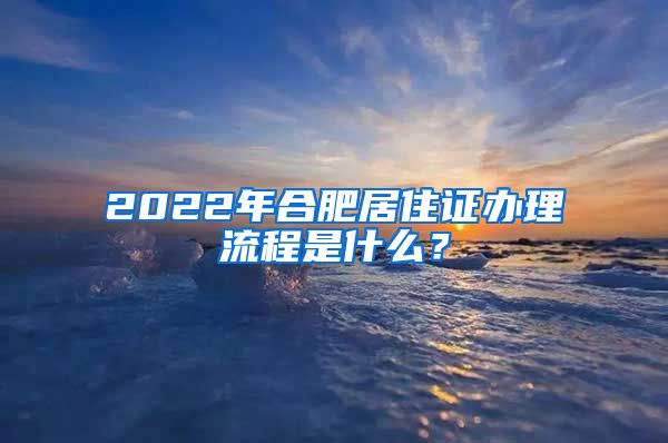 2022年合肥居住证办理流程是什么？