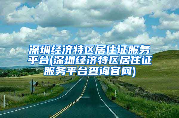 深圳经济特区居住证服务平台(深圳经济特区居住证服务平台查询官网)