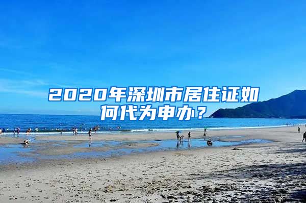 2020年深圳市居住证如何代为申办？