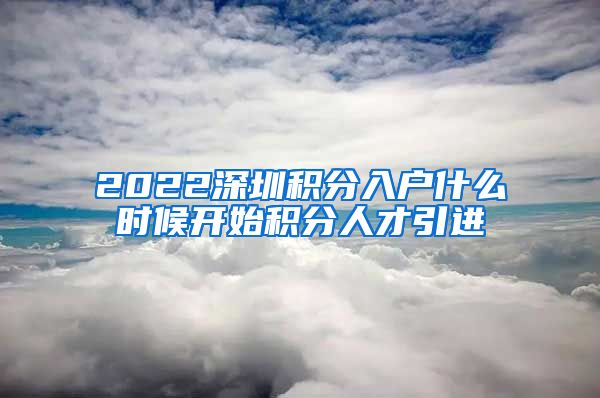 2022深圳积分入户什么时候开始积分人才引进