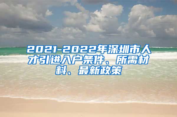 2021-2022年深圳市人才引进入户条件、所需材料、最新政策