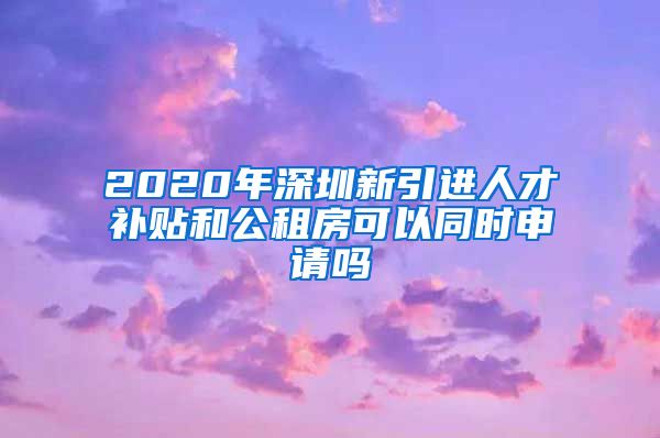 2020年深圳新引进人才补贴和公租房可以同时申请吗