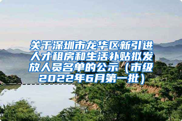 关于深圳市龙华区新引进人才租房和生活补贴拟发放人员名单的公示（市级2022年6月第一批）