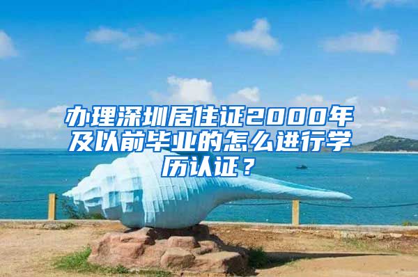 办理深圳居住证2000年及以前毕业的怎么进行学历认证？