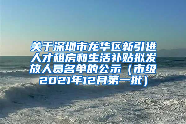 关于深圳市龙华区新引进人才租房和生活补贴拟发放人员名单的公示（市级2021年12月第一批）