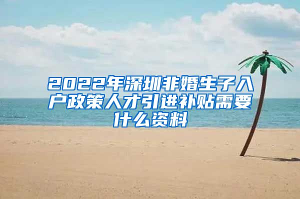 2022年深圳非婚生子入户政策人才引进补贴需要什么资料