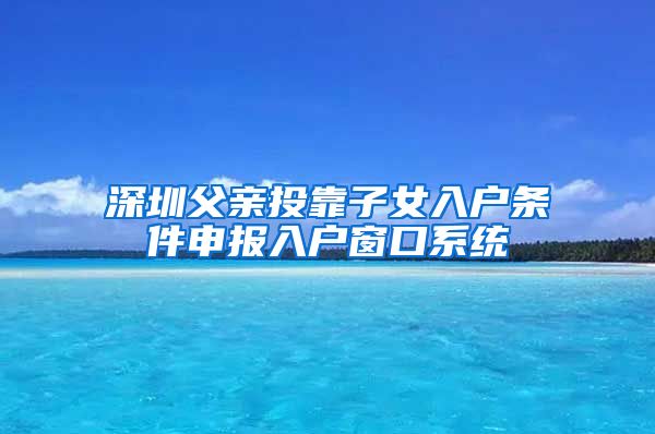 深圳父亲投靠子女入户条件申报入户窗口系统