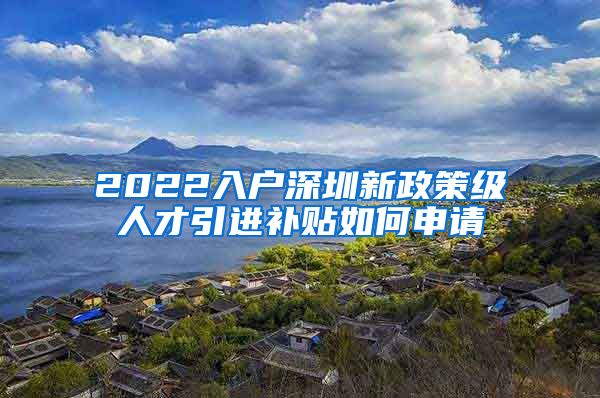 2022入户深圳新政策级人才引进补贴如何申请