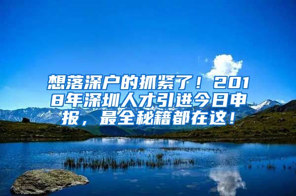 想落深户的抓紧了！2018年深圳人才引进今日申报，最全秘籍都在这！