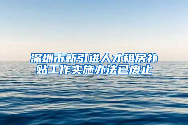 深圳市新引进人才租房补贴工作实施办法已废止