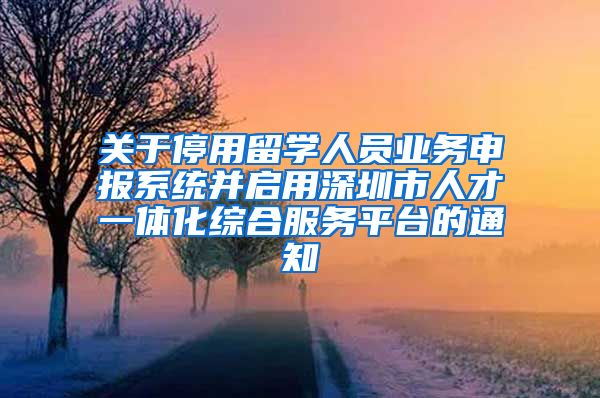 关于停用留学人员业务申报系统并启用深圳市人才一体化综合服务平台的通知