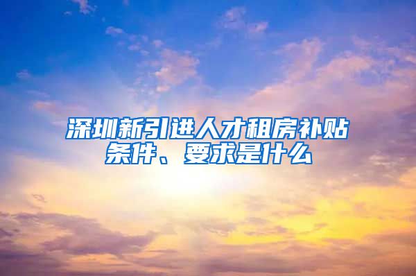 深圳新引进人才租房补贴条件、要求是什么