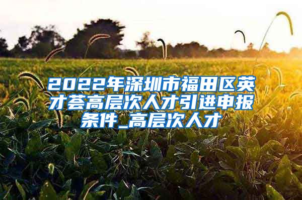 2022年深圳市福田区英才荟高层次人才引进申报条件_高层次人才