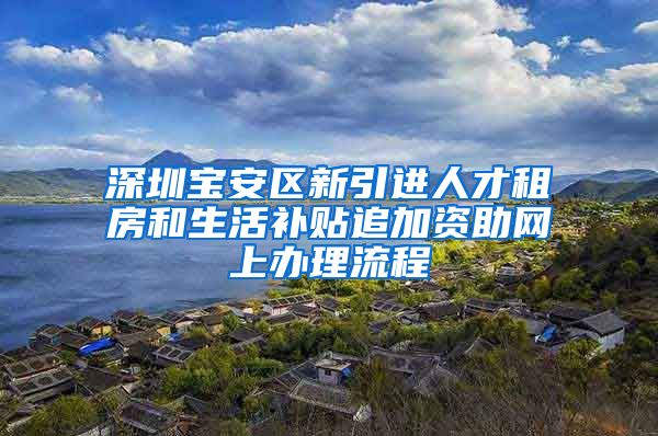 深圳宝安区新引进人才租房和生活补贴追加资助网上办理流程