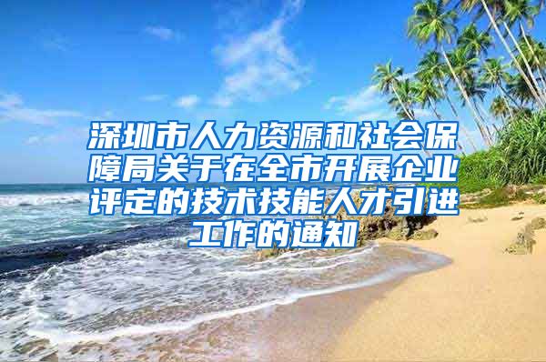 深圳市人力资源和社会保障局关于在全市开展企业评定的技术技能人才引进工作的通知