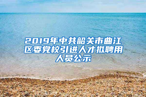 2019年中共韶关市曲江区委党校引进人才拟聘用人员公示