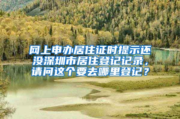 网上申办居住证时提示还没深圳市居住登记记录，请问这个要去哪里登记？